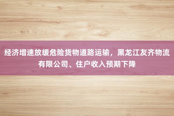经济增速放缓危险货物道路运输，黑龙江友齐物流有限公司、住户收入预期下降